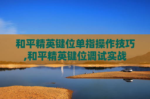 和平精英键位单指操作技巧,和平精英键位调试实战