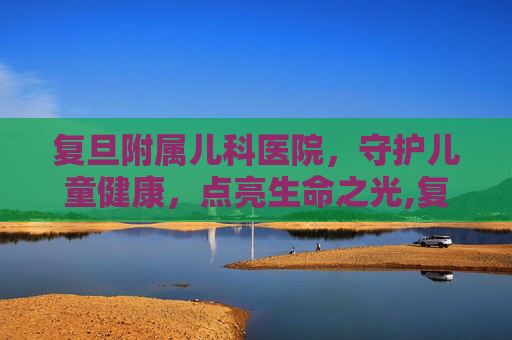 复旦附属儿科医院，守护儿童健康，点亮生命之光,复旦附属儿科医院电话