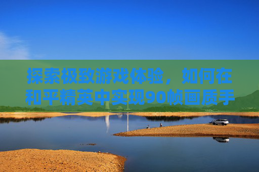 探索极致游戏体验，如何在和平精英中实现90帧画质手机,和平精英90帧画质手机有哪些