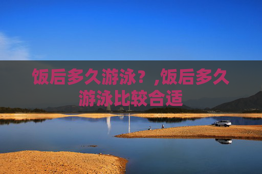 饭后多久游泳？,饭后多久游泳比较合适