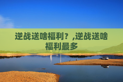 逆战送啥福利？,逆战送啥福利最多