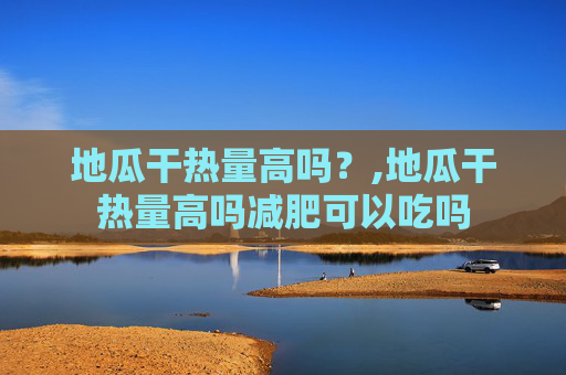 地瓜干热量高吗？,地瓜干热量高吗减肥可以吃吗