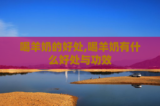喝羊奶的好处,喝羊奶有什么好处与功效
