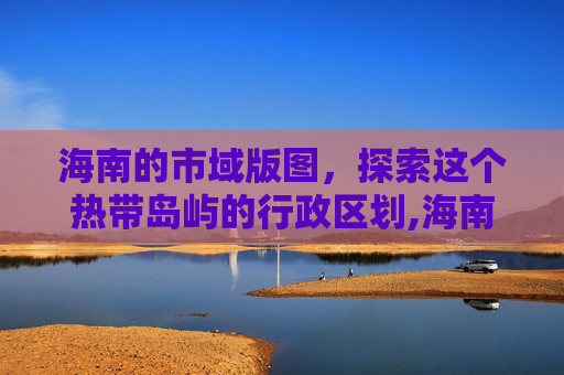 海南的市域版图，探索这个热带岛屿的行政区划,海南有几个市都叫什么名字