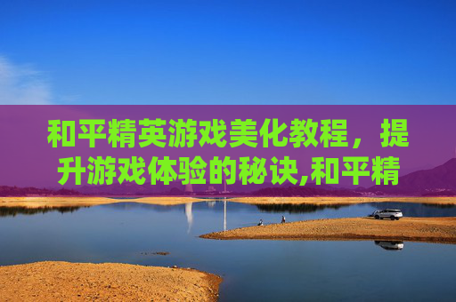 和平精英游戏美化教程，提升游戏体验的秘诀,和平精英游戏美化教程下载
