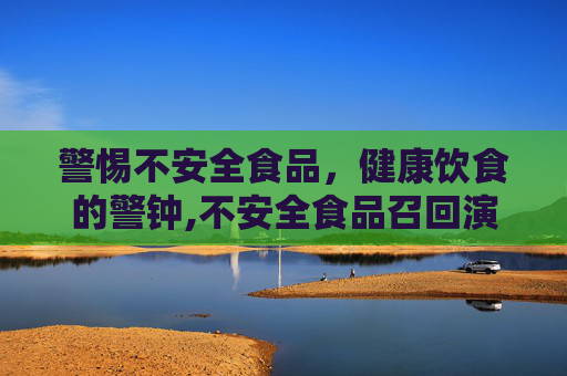 警惕不安全食品，健康饮食的警钟,不安全食品召回演练