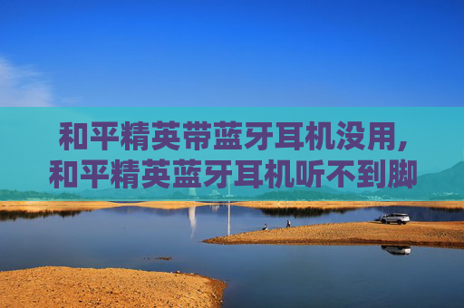 和平精英带蓝牙耳机没用,和平精英蓝牙耳机听不到脚步声