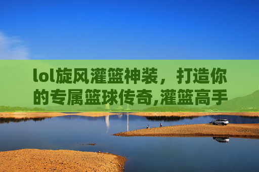 lol旋风灌篮神装，打造你的专属篮球传奇,灌篮高手篮球旋风