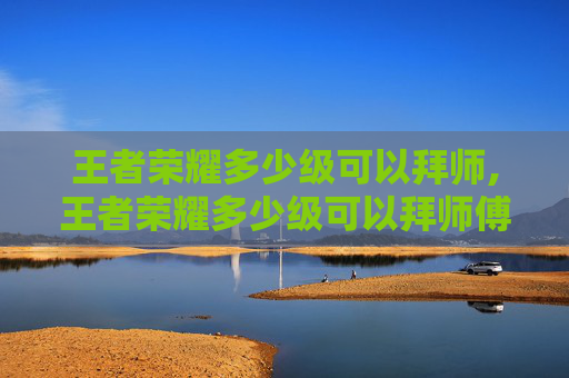 王者荣耀多少级可以拜师,王者荣耀多少级可以拜师傅