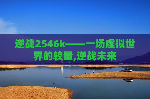 逆战2546k——一场虚拟世界的较量,逆战未来