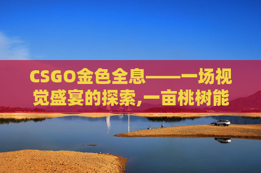CSGO金色全息——一场视觉盛宴的探索,一亩桃树能产多少桃胶