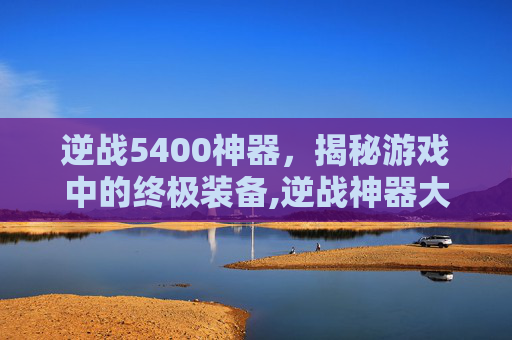逆战5400神器，揭秘游戏中的终极装备,逆战神器大全
