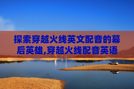 探索穿越火线英文配音的幕后英雄,穿越火线配音英语