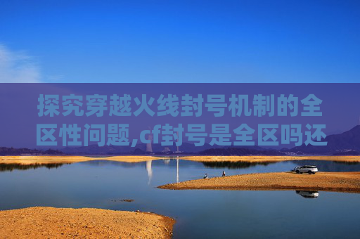 探究穿越火线封号机制的全区性问题,cf封号是全区吗还是联赛