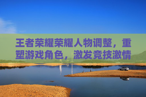 王者荣耀荣耀人物调整，重塑游戏角色，激发竞技激情,王者荣耀调人物大小