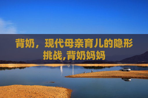 背奶,现代母亲育儿的隐形挑战,背奶妈妈 背奶,现代母亲育儿的隐形挑战,背奶妈妈