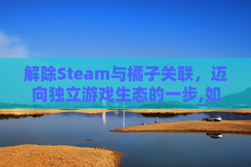 解除Steam与橘子关联，迈向独立游戏生态的一步,如何解除steam和ea关联