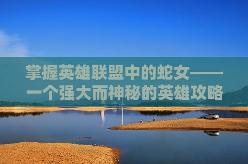 掌握英雄联盟中的蛇女——一个强大而神秘的英雄攻略,英雄联盟蛇女攻略