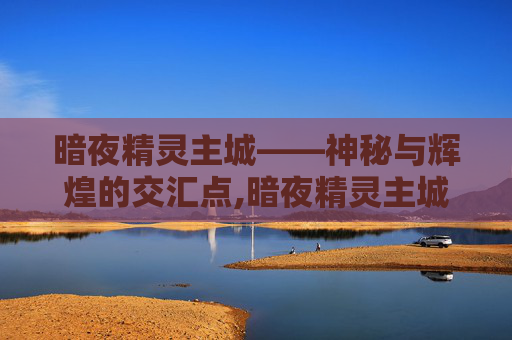 暗夜精灵主城——神秘与辉煌的交汇点,暗夜精灵主城怎么去