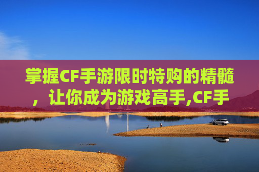 掌握CF手游限时特购的精髓，让你成为游戏高手,CF手游限时换购入口