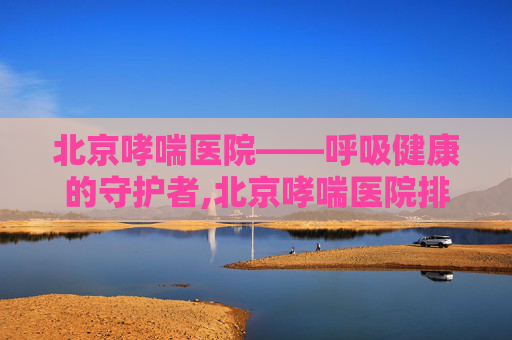 北京哮喘医院——呼吸健康的守护者,北京哮喘医院排名
