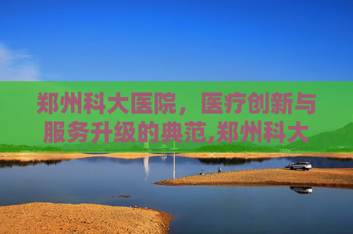 郑州科大医院，医疗创新与服务升级的典范,郑州科大医院是三甲吗