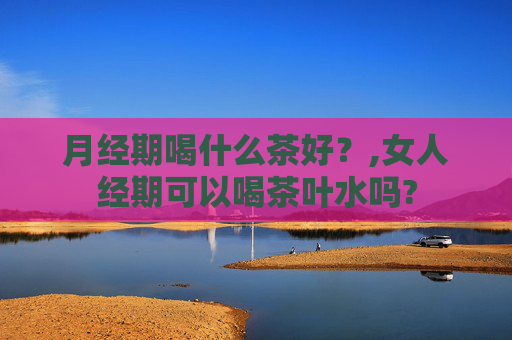月经期喝什么茶好？,女人经期可以喝茶叶水吗?