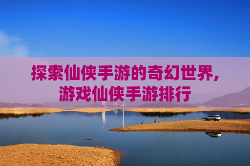 探索仙侠手游的奇幻世界,游戏仙侠手游排行
