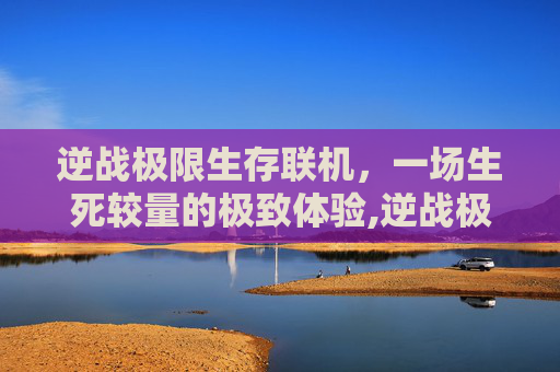 逆战极限生存联机，一场生死较量的极致体验,逆战极限生存联机怎么玩