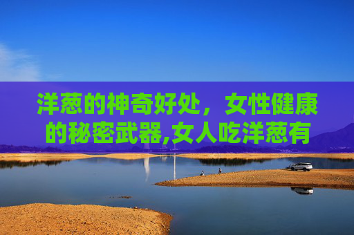 洋葱的神奇好处,女性健康的秘密武器,女人吃洋葱有什么好处和功效 洋葱的神奇好处,女性健康的秘密武器,女人吃洋葱有什么好处和功效