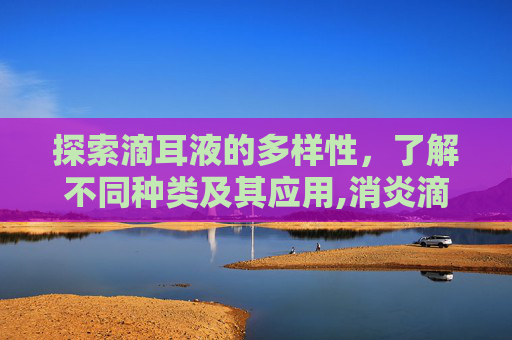 探索滴耳液的多样性，了解不同种类及其应用,消炎滴耳液有哪几种