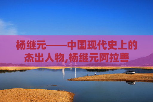 杨继元——中国现代史上的杰出人物,杨继元阿拉善
