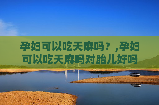 孕妇可以吃天麻吗？,孕妇可以吃天麻吗对胎儿好吗