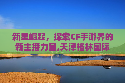 新星崛起，探索CF手游界的新主播力量,天津格林国际幼儿园学费