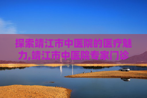 探索靖江市中医院的医疗魅力,靖江市中医院专家门诊一览表