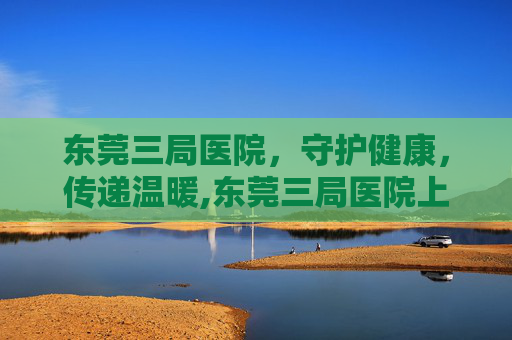 东莞三局医院，守护健康，传递温暖,东莞三局医院上班时间表