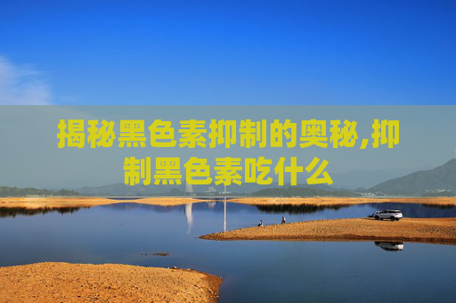 揭秘黑色素抑制的奥秘,抑制黑色素吃什么