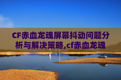 CF赤血龙魂屏幕抖动问题分析与解决策略,cf赤血龙魂是不是v