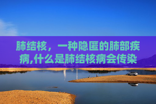 肺结核，一种隐匿的肺部疾病,什么是肺结核病会传染吗