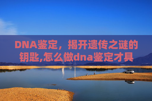 DNA鉴定，揭开遗传之谜的钥匙,怎么做dna鉴定才具有法律效力