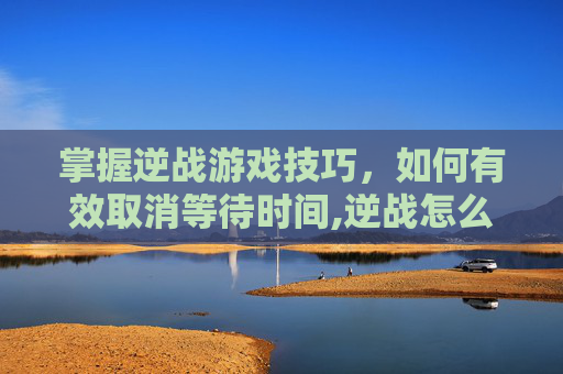 掌握逆战游戏技巧，如何有效取消等待时间,逆战怎么取消等待时间设置