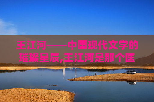 王江河——中国现代文学的璀璨星辰,王江河是那个医院的