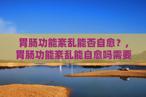 胃肠功能紊乱能否自愈？,胃肠功能紊乱能自愈吗需要吃药吗