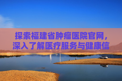 探索福建省肿瘤医院官网，深入了解医疗服务与健康信息,福建省肿瘤医院官网电话号码