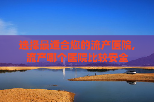 选择最适合您的流产医院,流产哪个医院比较安全