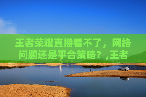 王者荣耀直播看不了，网络问题还是平台策略？,王者荣耀直播看不了怎么回事