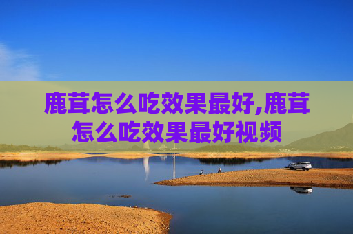 鹿茸怎么吃效果最好,鹿茸怎么吃效果最好视频