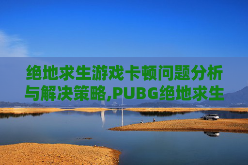绝地求生游戏卡顿问题分析与解决策略,PUBG绝地求生卡顿掉帧原因