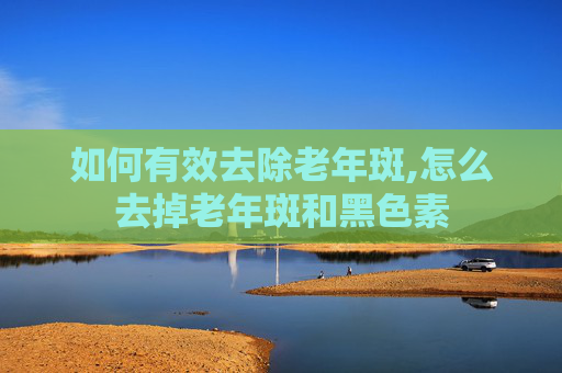 如何有效去除老年斑,怎么去掉老年斑和黑色素