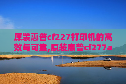 原装惠普cf227打印机的高效与可靠,原装惠普cf277a硒鼓失效日期和批号